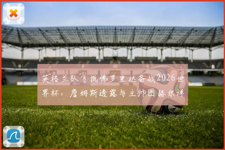 英格兰队飞抵佛罗里达备战2026世界杯，詹姆斯透露与主帅图赫尔详谈备战计划