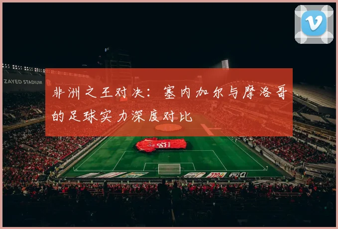 非洲之王对决:塞内加尔与摩洛哥的足球实力深度对比