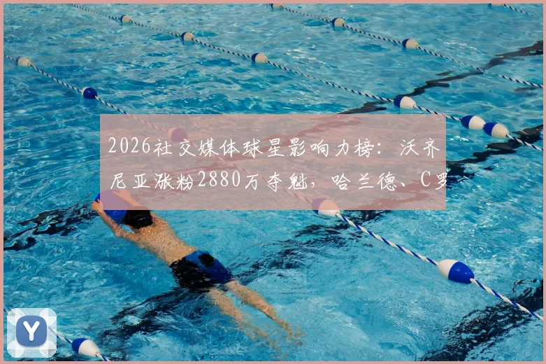 2026社交媒体球星影响力榜:沃齐尼亚涨粉2880万夺魁,哈兰德、C罗位列二三,背后原因何在?