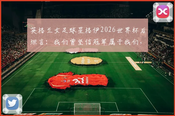 英格兰女足球星格伊2026世界杯后坦言：我们曾坚信冠军属于我们，剖析出局背后的深层原因与未来展望