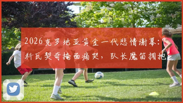 2026克罗地亚黄金一代悲情谢幕：科瓦契奇掩面痛哭，队长魔笛拥抱安慰队友，更衣室众生相全纪录