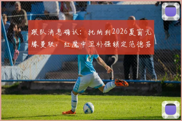 跟队消息确认：托纳利2026夏窗无缘曼联，红魔中卫补强锁定范德芬为关键目标