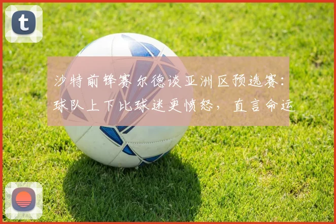 沙特前锋赛尔德谈亚洲区预选赛：球队上下比球迷更愤怒，直言命运之战目标唯有出线
