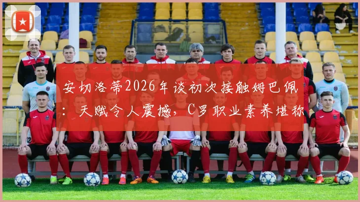 安切洛蒂2026年谈初次接触姆巴佩:天赋令人震撼,C罗职业素养堪称典范,小安切洛蒂回忆父亲评价