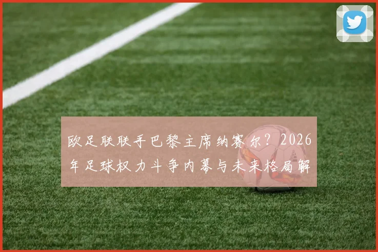 欧足联联手巴黎主席纳赛尔？2026年足球权力斗争内幕与未来格局解析