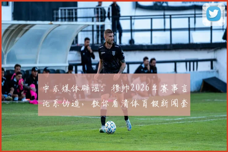 中东媒体辟谣：穆帅2026年赛事言论系伪造，教你看清体育假新闻套路