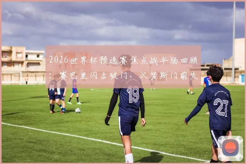 2026世界杯预选赛焦点战半场回顾：赛巴里闪击破门，汉努斯门前失良机，摩洛哥暂1-0领先苏格兰