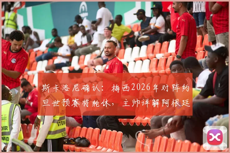 斯卡洛尼确认：梅西2026年对阵约旦世预赛将轮休，主帅详解阿根廷战术调整与出场安排