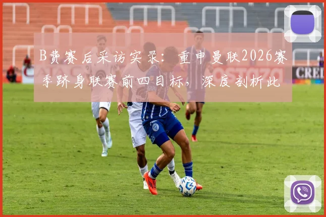 B费赛后采访实录：重申曼联2026赛季跻身联赛前四目标，深度剖析此役关键胜利的战略价值