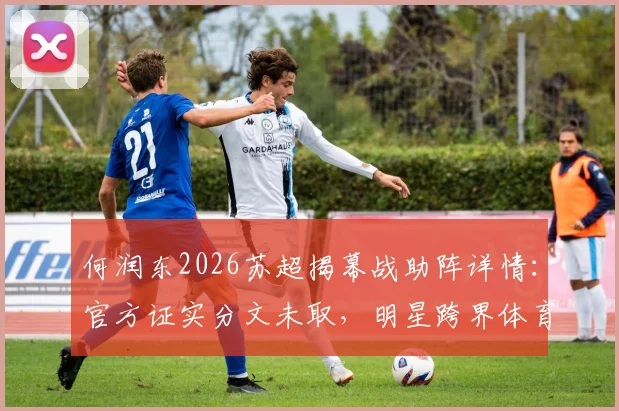 何润东2026苏超揭幕战助阵详情：官方证实分文未取，明星跨界体育背后是怎样的合作模式？