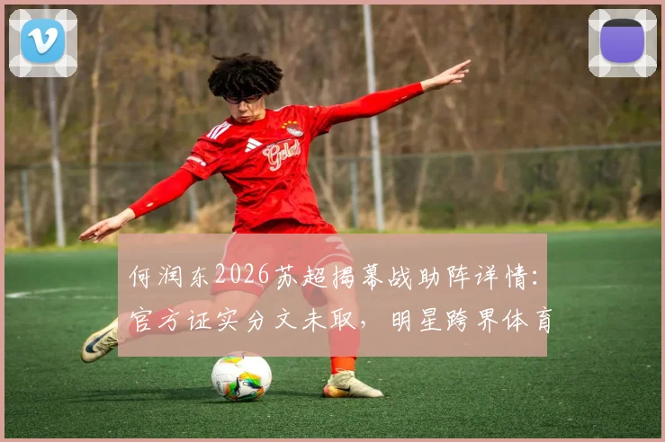 何润东2026苏超揭幕战助阵详情：官方证实分文未取，明星跨界体育背后是怎样的合作模式？